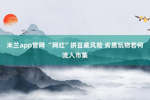 米兰app官网 “网红”拼豆藏风险 劣质玩物若何流入市集