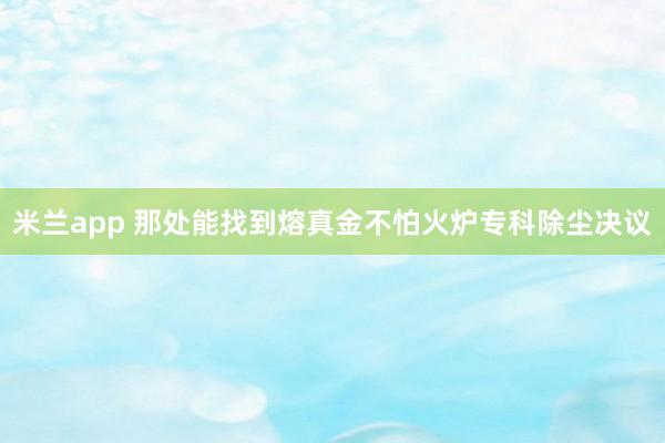 米兰app 那处能找到熔真金不怕火炉专科除尘决议