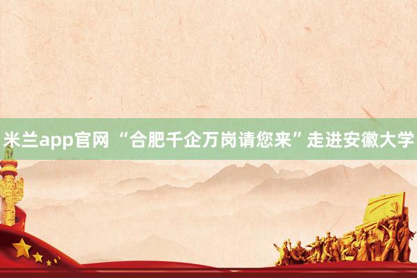 米兰app官网 “合肥千企万岗请您来”走进安徽大学