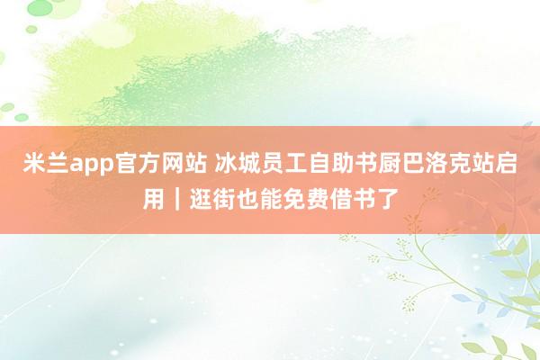米兰app官方网站 冰城员工自助书厨巴洛克站启用｜逛街也能免费借书了