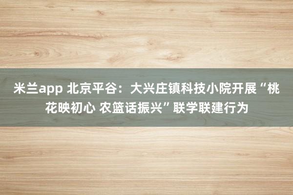 米兰app 北京平谷：大兴庄镇科技小院开展“桃花映初心 农篮话振兴”联学联建行为
