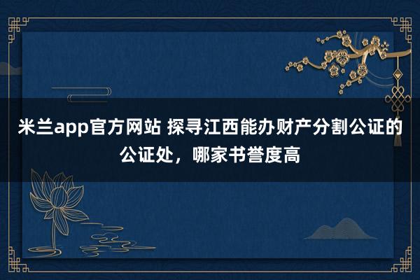 米兰app官方网站 探寻江西能办财产分割公证的公证处，哪家书誉度高