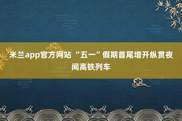 米兰app官方网站 “五一”假期首尾增开纵贯夜间高铁列车