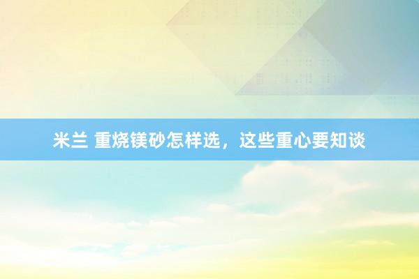 米兰 重烧镁砂怎样选，这些重心要知谈