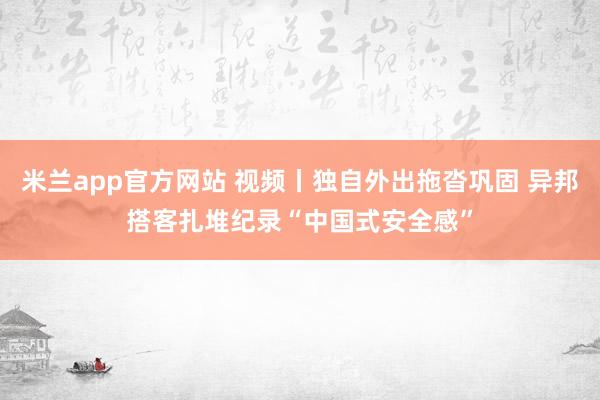 米兰app官方网站 视频丨独自外出拖沓巩固 异邦搭客扎堆纪录“中国式安全感”