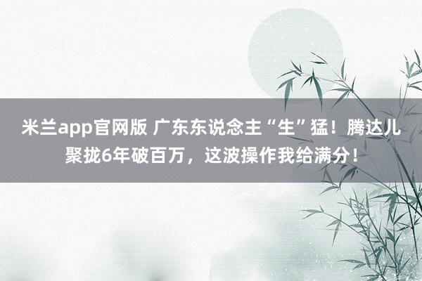 米兰app官网版 广东东说念主“生”猛！腾达儿聚拢6年破百万，这波操作我给满分！
