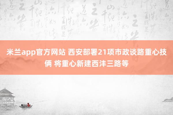 米兰app官方网站 西安部署21项市政谈路重心技俩 将重心新建西沣三路等