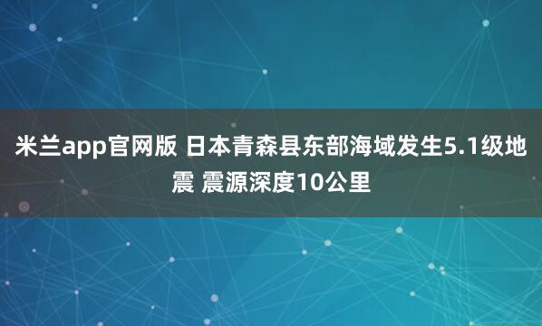 米兰app官网版 日本青森县东部海域发生5.1级地震 震源深度10公里