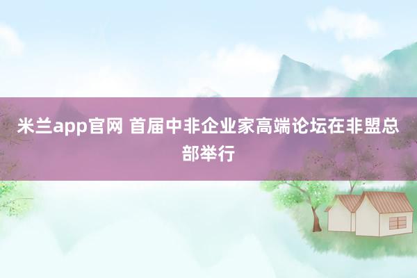 米兰app官网 首届中非企业家高端论坛在非盟总部举行