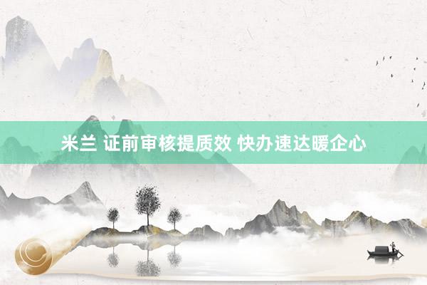 米兰 证前审核提质效 快办速达暖企心