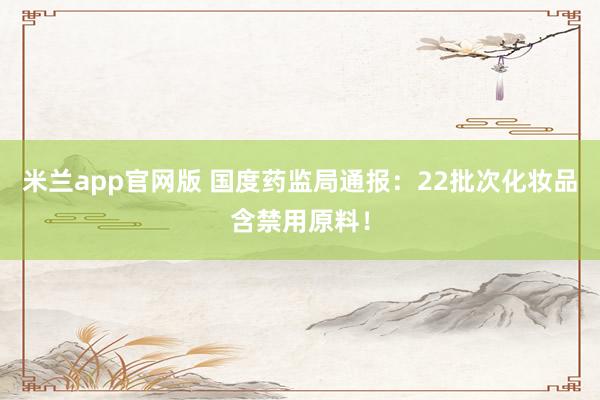 米兰app官网版 国度药监局通报：22批次化妆品含禁用原料！
