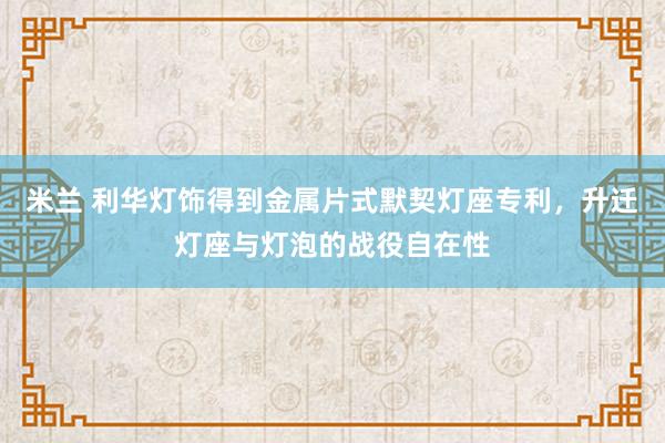 米兰 利华灯饰得到金属片式默契灯座专利，升迁灯座与灯泡的战役自在性