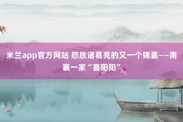 米兰app官方网站 怒放诸葛亮的又一个锦囊——南襄一家“喜阳阳”