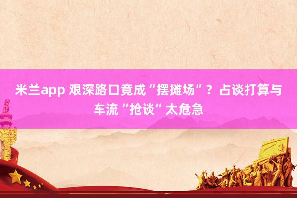 米兰app 艰深路口竟成“摆摊场”？占谈打算与车流“抢谈”太危急