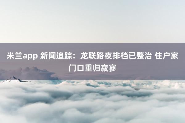 米兰app 新闻追踪：龙联路夜排档已整治 住户家门口重归寂寥