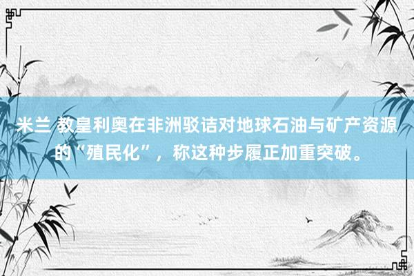 米兰 教皇利奥在非洲驳诘对地球石油与矿产资源的“殖民化”，称这种步履正加重突破。