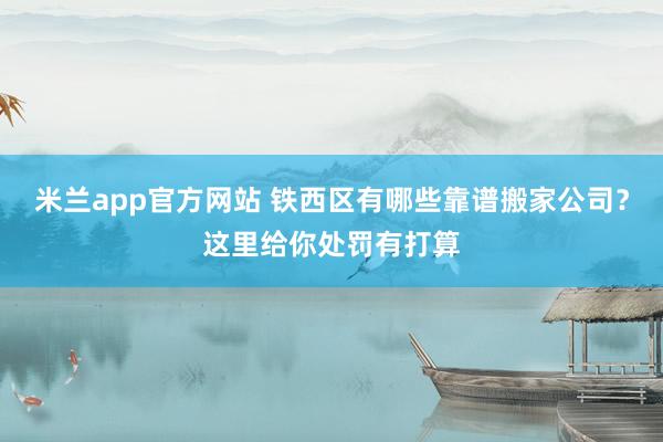 米兰app官方网站 铁西区有哪些靠谱搬家公司？这里给你处罚有打算