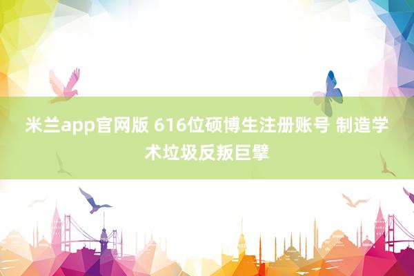 米兰app官网版 616位硕博生注册账号 制造学术垃圾反叛巨擘