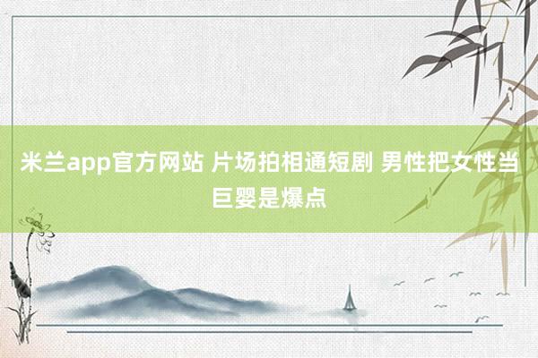 米兰app官方网站 片场拍相通短剧 男性把女性当巨婴是爆点