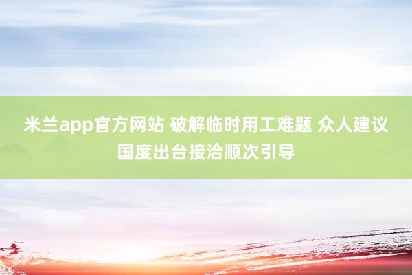 米兰app官方网站 破解临时用工难题 众人建议国度出台接洽顺次引导