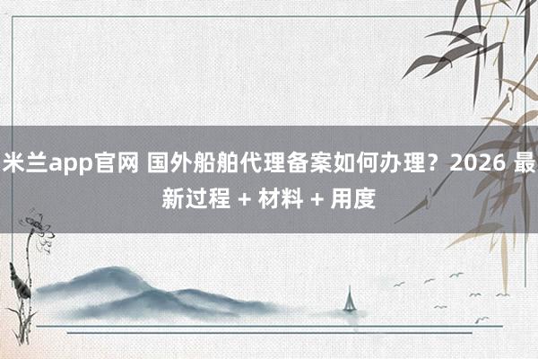 米兰app官网 国外船舶代理备案如何办理？2026 最新过程 + 材料 + 用度