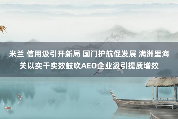 米兰 信用汲引开新局 国门护航促发展 满洲里海关以实干实效鼓吹AEO企业汲引提质增效