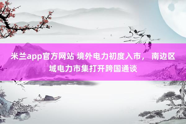 米兰app官方网站 境外电力初度入市， 南边区域电力市集打开跨国通谈