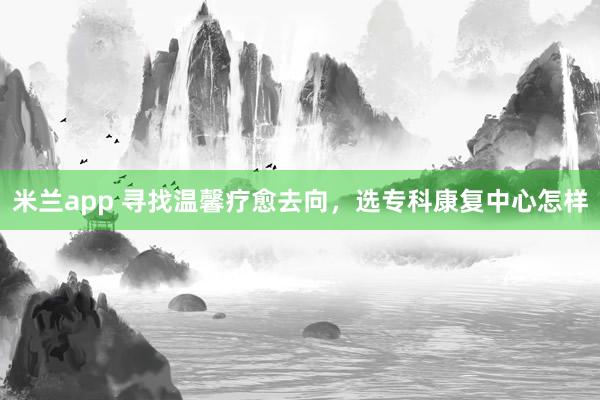 米兰app 寻找温馨疗愈去向，选专科康复中心怎样