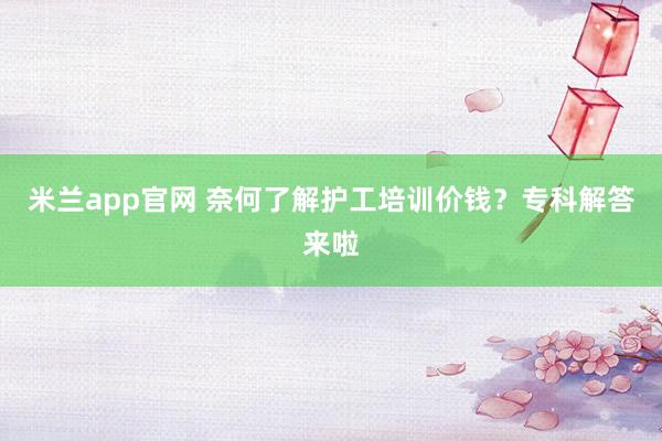 米兰app官网 奈何了解护工培训价钱？专科解答来啦