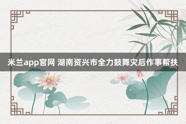 米兰app官网 湖南资兴市全力鼓舞灾后作事帮扶