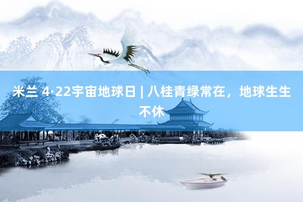 米兰 4·22宇宙地球日 | 八桂青绿常在，地球生生不休
