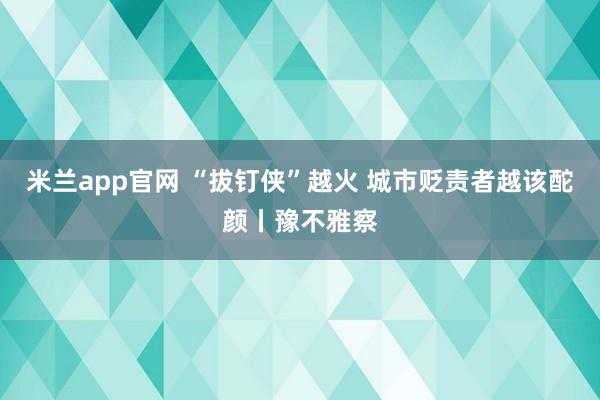 米兰app官网 “拔钉侠”越火 城市贬责者越该酡颜丨豫不雅察