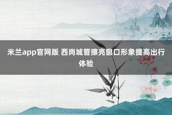 米兰app官网版 西岗城管擦亮窗口形象提高出行体验