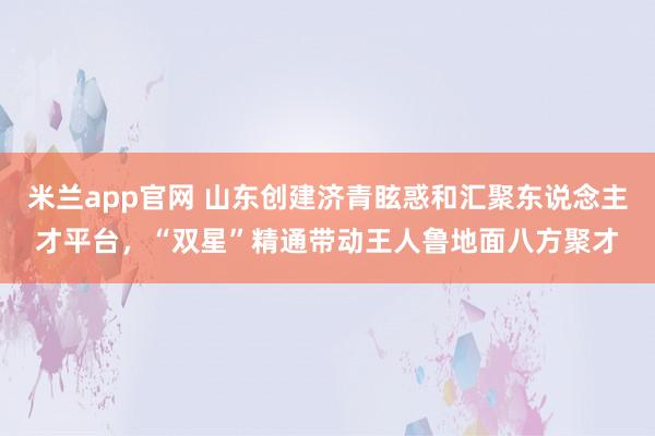 米兰app官网 山东创建济青眩惑和汇聚东说念主才平台，“双星”精通带动王人鲁地面八方聚才