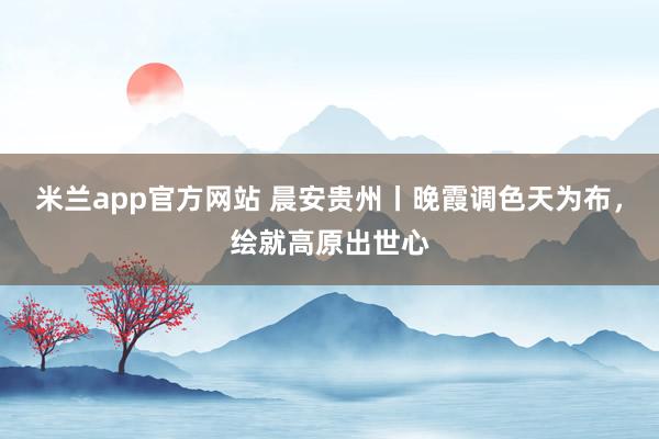 米兰app官方网站 晨安贵州丨晚霞调色天为布，<a href=