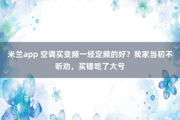 米兰app 空调买变频一经定频的好？我家当初不听劝，买错吃了大亏