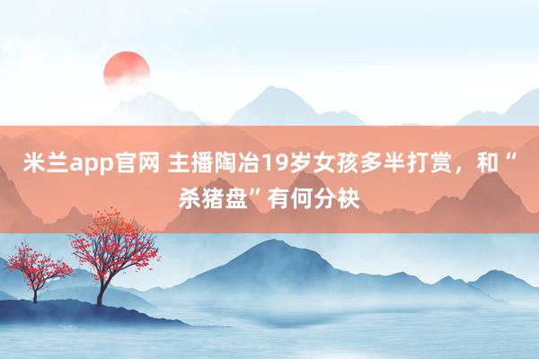 米兰app官网 主播陶冶19岁女孩多半打赏，和“杀猪盘”有何分袂