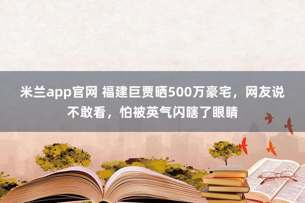 米兰app官网 福建巨贾晒500万豪宅，网友说不敢看，怕被英气闪瞎了眼睛