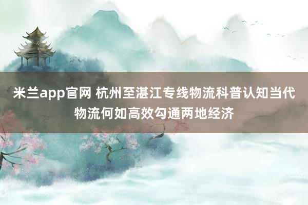 米兰app官网 杭州至湛江专线物流科普认知当代物流何如高效勾通两地经济