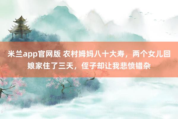 米兰app官网版 农村姆妈八十大寿，两个女儿回娘家住了三天，侄子却让我悲愤错杂