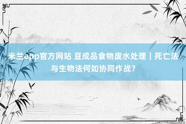 米兰app官方网站 豆成品食物废水处理｜死亡法与生物法何如协同作战？