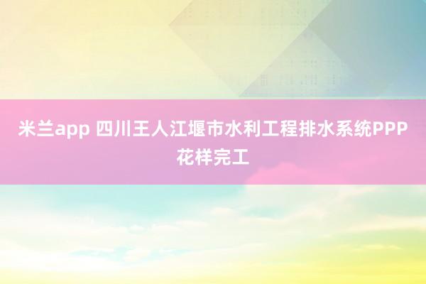 米兰app 四川王人江堰市水利工程排水系统PPP花样完工