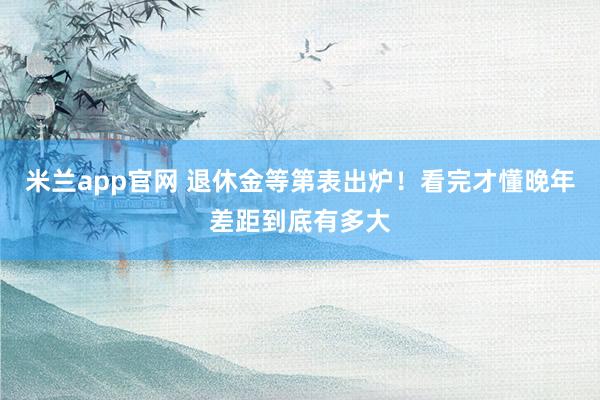 米兰app官网 退休金等第表出炉！看完才懂晚年差距到底有多大
