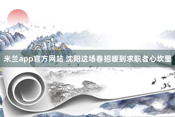 米兰app官方网站 沈阳这场春招暖到求职者心坎里