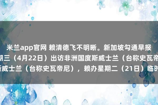 米兰app官网 赖清德飞不明晰。新加坡勾通早报报谈：“赖清德原定星期三（4月22日）出访非洲国度斯威士兰（台称史瓦帝尼），赖办星期二（21日）临时晓示，