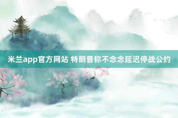 米兰app官方网站 特朗普称不念念延迟停战公约