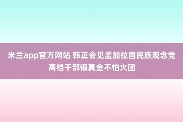 米兰app官方网站 韩正会见孟加拉国民族观念党高档干部锻真金不怕火团