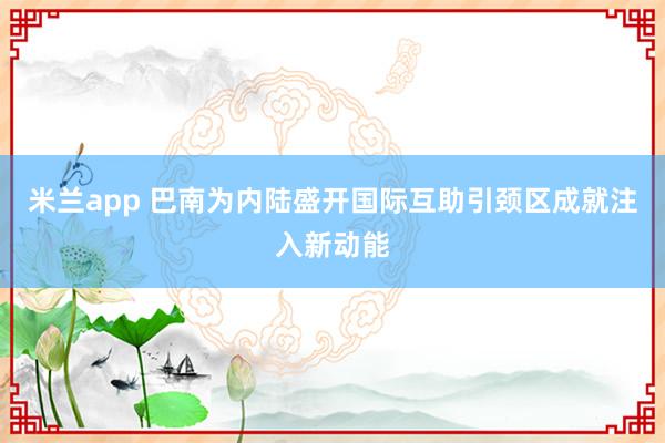 米兰app 巴南为内陆盛开国际互助引颈区成就注入新动能