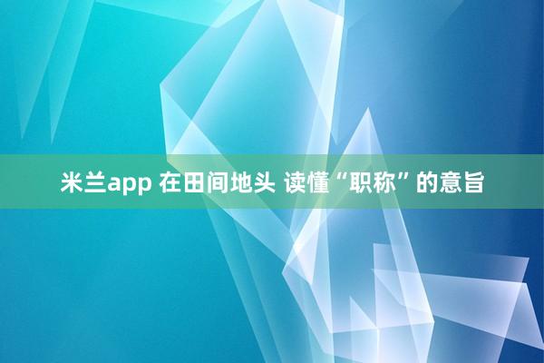 米兰app 在田间地头 读懂“职称”的意旨