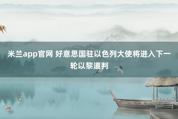 米兰app官网 好意思国驻以色列大使将进入下一轮以黎道判